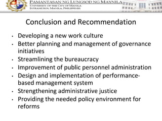 • Developing a new work culture
• Better planning and management of governance
initiatives
• Streamlining the bureaucracy
• Improvement of public personnel administration
• Design and implementation of performance-
based management system
• Strengthening administrative justice
• Providing the needed policy environment for
reforms
Conclusion and Recommendation
 