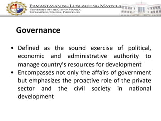 • Defined as the sound exercise of political,
economic and administrative authority to
manage country’s resources for development
• Encompasses not only the affairs of government
but emphasizes the proactive role of the private
sector and the civil society in national
development
Governance
 