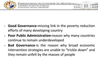 • Good Governance-missing link in the poverty reduction
efforts of many developing country
• Poor Public Administration-reason why many countries
continue to remain underdeveloped
• Bad Governance-is the reason why broad economic
intervention strategies are unable to “trickle down” and
they remain unfelt by the masses of people
 