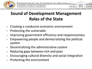 Sound of Development Management
Roles of the State
• Creating a conducive economic environment
• Protecting the vulnerable
• Improving government efficiency and responsiveness
• Empowering people and democratizing the political
system
• Decentralizing the administrative system
• Reducing gaps between rich and poor
• Encouraging cultural diversity and social integration
• Protecting the environment
 