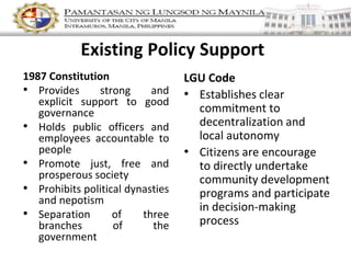 Existing Policy Support
1987 Constitution
• Provides strong and
explicit support to good
governance
• Holds public officers and
employees accountable to
people
• Promote just, free and
prosperous society
• Prohibits political dynasties
and nepotism
• Separation of three
branches of the
government
LGU Code
• Establishes clear
commitment to
decentralization and
local autonomy
• Citizens are encourage
to directly undertake
community development
programs and participate
in decision-making
process
 