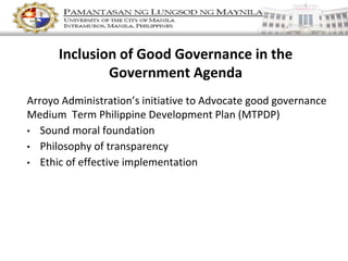 Inclusion of Good Governance in the
Government Agenda
Arroyo Administration’s initiative to Advocate good governance
Medium Term Philippine Development Plan (MTPDP)
• Sound moral foundation
• Philosophy of transparency
• Ethic of effective implementation
 