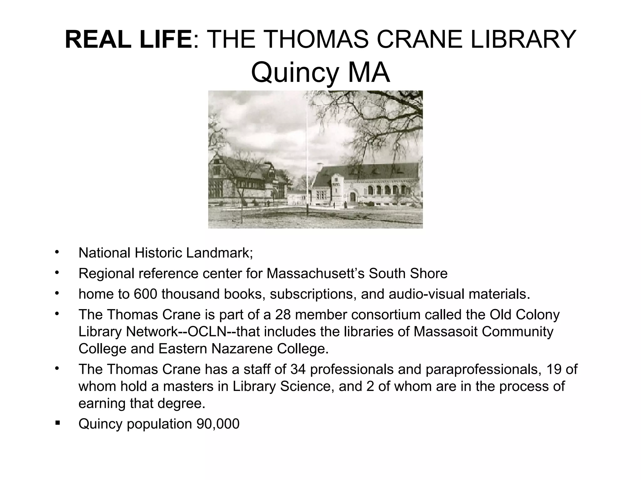 National Historic Landmark;  Regional reference center for Massachusett’s South Shore home to 600 thousand books, subscriptions, and audio-visual materials. The Thomas Crane is part of a 28 member consortium called the Old Colony Library Network--OCLN--that includes the libraries of Massasoit Community College and Eastern Nazarene College. The Thomas Crane has a staff of 34 professionals and paraprofessionals, 19 of whom hold a masters in Library Science, and 2 of whom are in the process of earning that degree.  Quincy population 90,000 REAL LIFE : THE THOMAS CRANE LIBRARY  Quincy MA 
