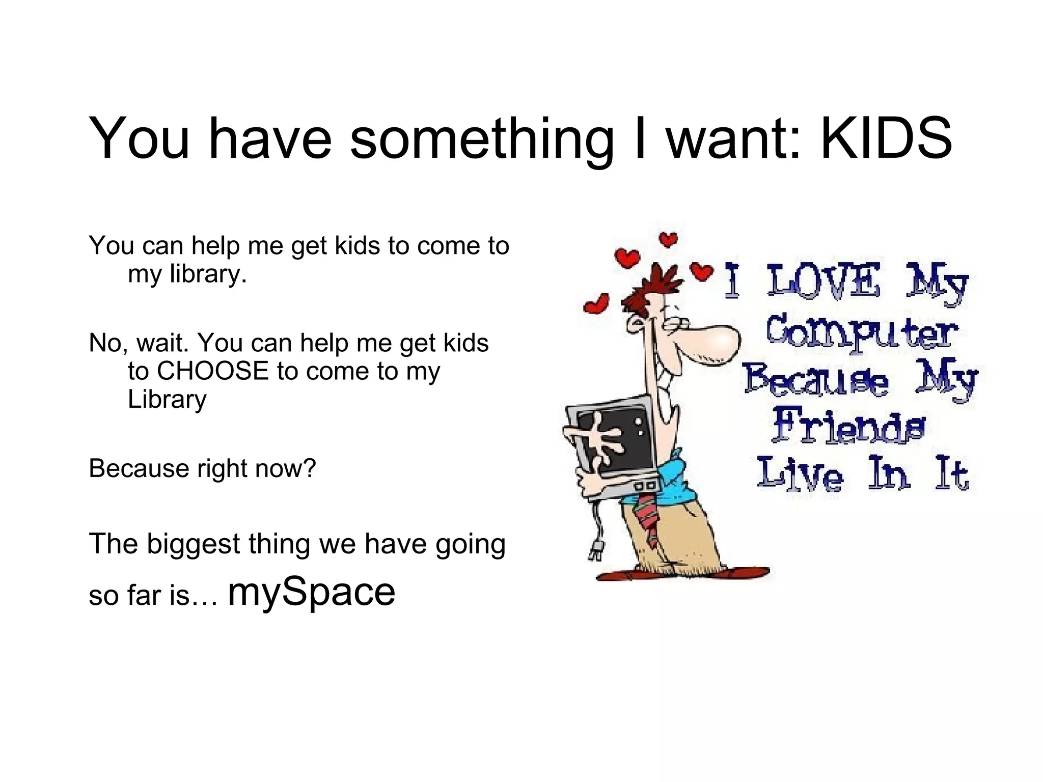 You have something I want: KIDS You can help me get kids to come to my library. No, wait. You can help me get kids to CHOOSE to come to my Library Because right now? The biggest thing we have going  so far is…  mySpace 