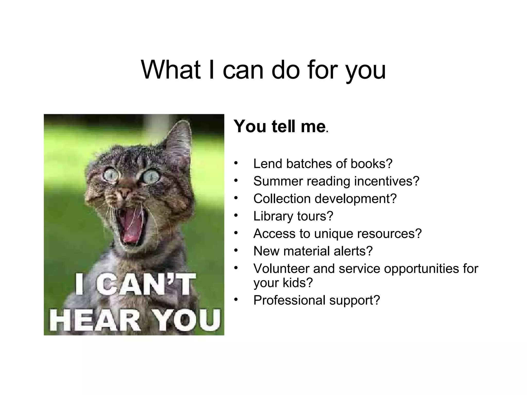 What I can do for you You tell me .  Lend batches of books? Summer reading incentives? Collection development? Library tours? Access to unique resources? New material alerts? Volunteer and service opportunities for your kids? Professional support? 