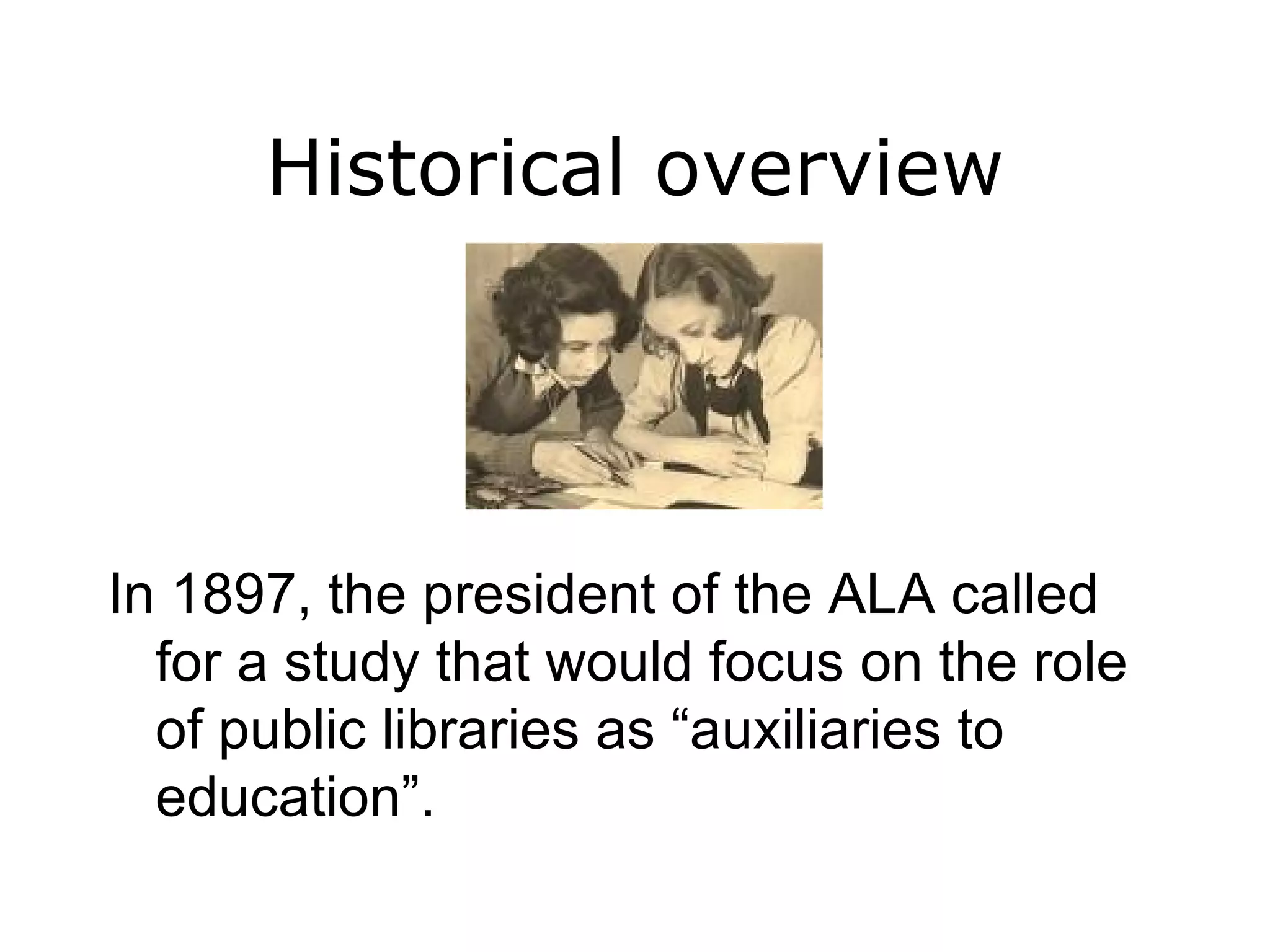 Historical overview In 1897, the president of the ALA called for a study that would focus on the role of public libraries as “auxiliaries to education”. 
