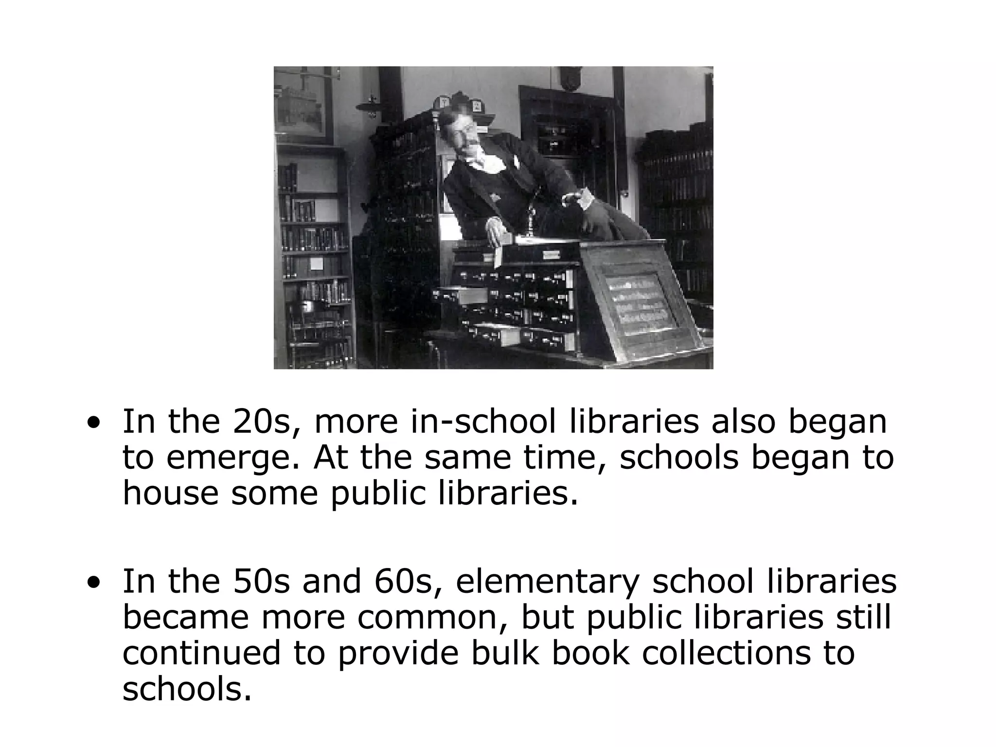 In the 20s, more in-school libraries also began to emerge. At the same time, schools began to house some public libraries. In the 50s and 60s, elementary school libraries became more common, but public libraries still continued to provide bulk book collections to schools. 