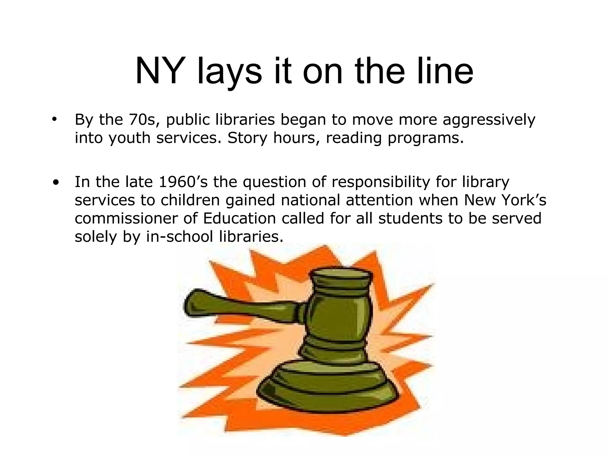 NY lays it on the line By the 70s, public libraries began to move more aggressively into youth services. Story hours, reading programs. In the late 1960’s the question of responsibility for library services to children gained national attention when New York’s commissioner of Education called for all students to be served solely by in-school libraries. 