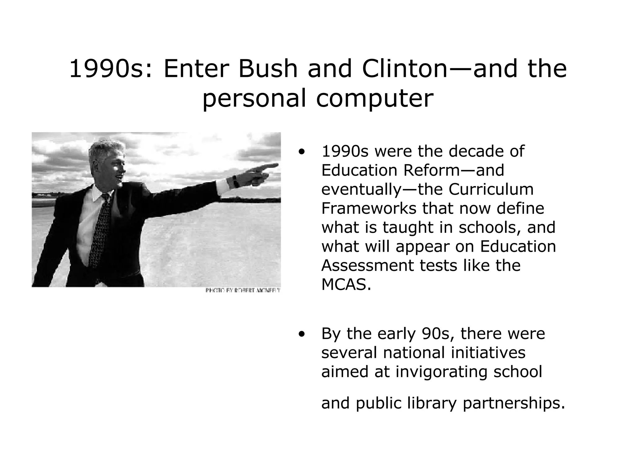 1990s: Enter Bush and Clinton—and the personal computer 1990s were the decade of Education Reform—and eventually—the Curriculum Frameworks that now define what is taught in schools, and what will appear on Education Assessment tests like the MCAS. By the early 90s, there were several national initiatives aimed at invigorating school and public library partnerships.   