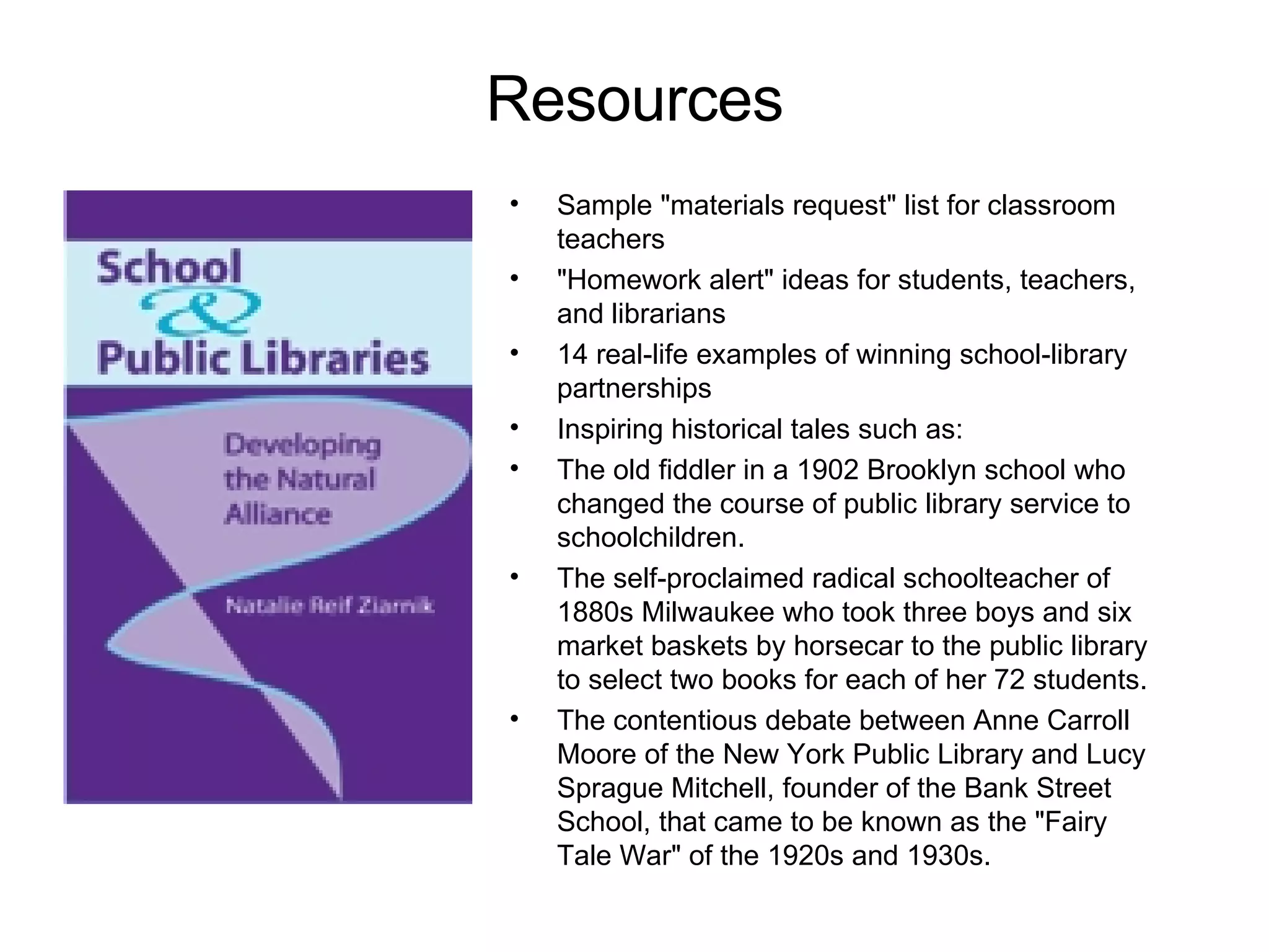 Resources Sample "materials request" list for classroom teachers "Homework alert" ideas for students, teachers, and librarians 14 real-life examples of winning school-library partnerships Inspiring historical tales such as: The old fiddler in a 1902 Brooklyn school who changed the course of public library service to schoolchildren. The self-proclaimed radical schoolteacher of 1880s Milwaukee who took three boys and six market baskets by horsecar to the public library to select two books for each of her 72 students. The contentious debate between Anne Carroll Moore of the New York Public Library and Lucy Sprague Mitchell, founder of the Bank Street School, that came to be known as the "Fairy Tale War" of the 1920s and 1930s. 
