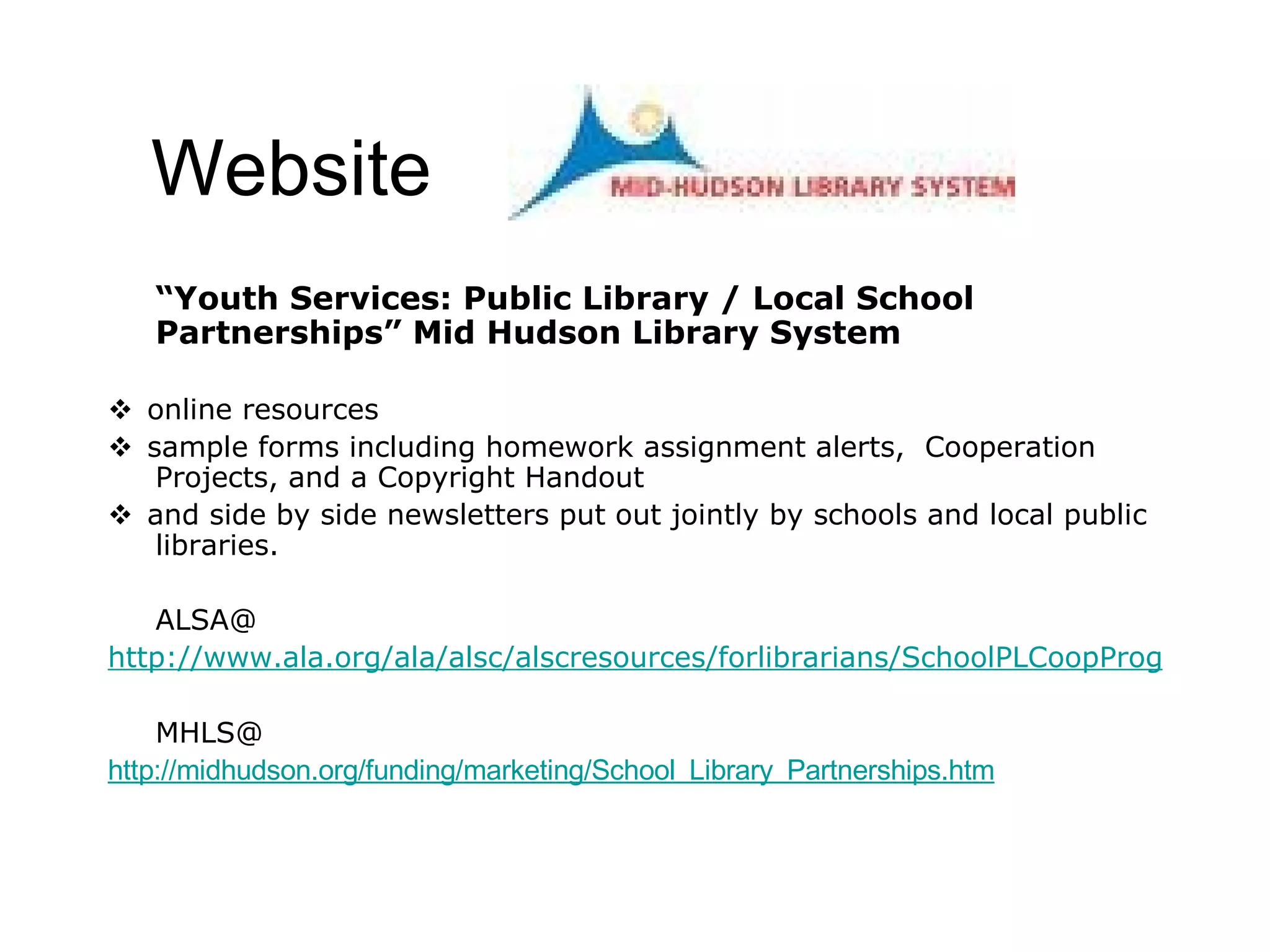 Website “ Youth Services: Public Library / Local School Partnerships” Mid Hudson Library System  online resources  sample forms including homework assignment alerts,  Cooperation Projects, and a Copyright Handout   and side by side newsletters put out jointly by schools and local public libraries. ALSA@ http://www.ala.org/ala/alsc/alscresources/forlibrarians/SchoolPLCoopProgs.htm MHLS@ http://midhudson.org/funding/marketing/School_Library_Partnerships.htm   