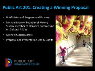 Public Art 201: Creating a Winning Proposal
• Brief History of Program and Process
• Michael Mowry: Founder of Mowry
Studio, member of Denver’s Commission
on Cultural Affairs
• Michael Clapper, artist
• Proposal and Presentation Dos & Don’ts
 