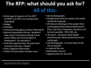 • What type of request is it? An RFP?
An RFQ? If an RFQ, can a proposal be
submitted?
• Budget
• Schedule
• Commissioning agency contact information
• Desired presentation format - Booklets?
How many? Presentation Boards? How
many? What size? How durable? A
Powerpoint? An animation?
• Interview opportunities: No interview?
In-person interview ? Skype?
• Area / Regional information
• Public Art Committee member input
The RFP: what should you ask for?
All of this:
• Aerial photographs
• Google placemarks for project site and/or
latitude & longitude
• All relevant drawings of the project from
Landscape/Civil/Architectural/Structural
Plans, Site Plans, Elevations, Sections in all
formats available - PDF, CAD, etc.
• 3D assets - Architect’s Revit Model
(Architectural), Sketchup (Architectural /
Landscape)
• Site photographs - as many views of the
site as possible
• a video of the site
• Boilerplate contract
• Opportunities for site visits
 