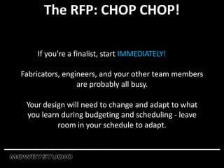 The RFP: CHOP CHOP!
If you're a finalist, start IMMEDIATELY!
Fabricators, engineers, and your other team members
are probably all busy.
Your design will need to change and adapt to what
you learn during budgeting and scheduling - leave
room in your schedule to adapt.
 