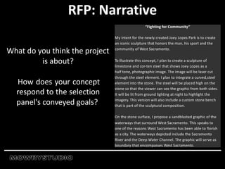 RFP: Narrative
What do you think the project
is about?
How does your concept
respond to the selection
panel's conveyed goals?
“Fighting for Community”
My intent for the newly created Joey Lopes Park is to create
an iconic sculpture that honors the man, his sport and the
community of West Sacramento.
To illustrate this concept, I plan to create a sculpture of
limestone and cor-ten steel that shows Joey Lopes as a
half tone, photographic image. The image will be laser cut
through the steel element. I plan to integrate a curved,steel
element into the stone. The steel will be placed high on the
stone so that the viewer can see the graphic from both sides.
It will be lit from ground lighting at night to highlight the
imagery. This version will also include a custom stone bench
that is part of the sculptural composition.
On the stone surface, I propose a sandblasted graphic of the
waterways that surround West Sacramento. This speaks to
one of the reasons West Sacramento has been able to florish
as a city. The waterways depicted include the Sacramento
River and the Deep Water Channel. The graphic will serve as
boundary that encompasses West Sacramento.
 