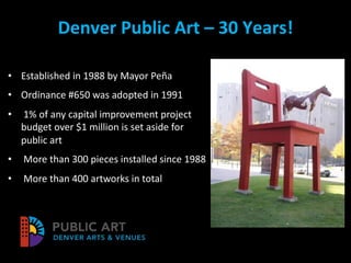 Denver Public Art – 30 Years!
• Established in 1988 by Mayor Peña
• Ordinance #650 was adopted in 1991
• 1% of any capital improvement project
budget over $1 million is set aside for
public art
• More than 300 pieces installed since 1988
• More than 400 artworks in total
 