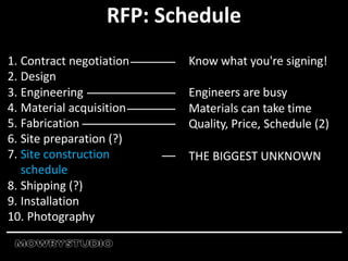 1. Contract negotiation
2. Design
3. Engineering
4. Material acquisition
5. Fabrication
6. Site preparation (?)
7. Site construction
schedule
8. Shipping (?)
9. Installation
10. Photography
RFP: Schedule
Know what you're signing!
Engineers are busy
Materials can take time
Quality, Price, Schedule (2)
THE BIGGEST UNKNOWN
 