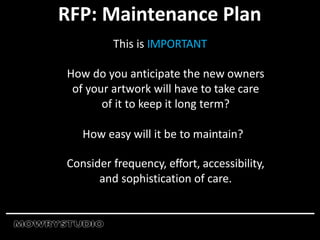 RFP: Maintenance Plan
This is IMPORTANT
How do you anticipate the new owners
of your artwork will have to take care
of it to keep it long term?
How easy will it be to maintain?
Consider frequency, effort, accessibility,
and sophistication of care.
 