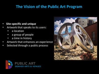 The Vision of the Public Art Program
• Site-specific and unique
• Artwork that speaks to its users:
• a location
• a group of people
• a time in history
• Artwork that enhances an experience
• Selected through a public process
 
