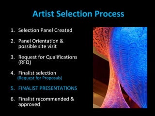 Artist Selection Process
1. Selection Panel Created
2. Panel Orientation &
possible site visit
3. Request for Qualifications
(RFQ)
4. Finalist selection
(Request for Proposals)
5. FINALIST PRESENTATIONS
6. Finalist recommended &
approved
 