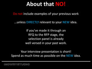 About that NO!
Do not include examples of your previous work
...unless DIRECTLY relevant to your NEW idea.
If you've made it through an
RFQ to the RFP stage, the
selection panel is already
well versed in your past work.
Your interview presentation is short!
Spend as much time as possible on the NEW idea.
 