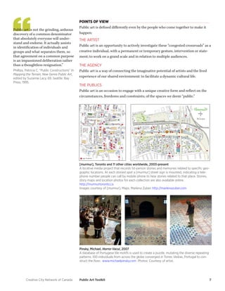 Creative City Network of Canada Public Art Toolkit 7 
POINTS OF VIEW 
Public art is defined differently even by the people who come together to make it happen: 
THE ARTIST 
Public art is an opportunity to actively investigate these “congested crossroads” as a creative individual, with a permanent or temporary gesture, intervention or statement; to work on a grand scale and in relation to multiple audiences. 
THE AGENCY 
Public art is a way of connecting the imaginative potential of artists and the lived experience of our shared environment: to facilitate a dynamic cultural life. 
THE PUBLICS 
Public art is an occasion to engage with a unique creative form and reflect on the circumstances, freedoms and constraints, of the spaces we deem “public.” 
Public art is not the grinding, arduous discovery of a common denominator that absolutely everyone will understand and endorse. It actually assists in identification of individuals and groups and what separates them, so that agreement on a common purpose is an impassioned deliberation rather than a thoughtless resignation.” 
Phillips, Patricia C. “Public Constructions” In Mapping the Terrain; New Genre Public Art, edited by Suzanne Lacy, 69. Seattle: Bay Press, 1995. 
[murmur], Toronto and 11 other cities worldwide, 2003-present 
A locative media project that records 1st-person stories and memories related to specific geographic locations. At each storied spot a [murmur] street sign is mounted, indicating a telephone number people can call by mobile phone to hear stories related to that place. Stories, story maps and location photos for each collection are also available online. 
http://murmurtoronto.ca 
Images courtesy of [murmur]. Maps: Marlena Zuber. http://marlenazuber.com 
Pinsky, Michael, Horror Vacui, 2007 
A database of Portugese tile motifs is used to create a puzzle, mutating the diverse repeating patterns. 100 individuals from across the globe converged in Torres Vedras, Portugal to construct the floor. www.michaelpinsky.com Photos: Courtesy of artist.  