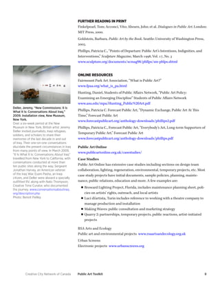 Creative City Network of Canada Public Art Toolkit 8 
Deller, Jeremy, “New Commissions: It Is What It Is: Conversations About Iraq,” 2009. Installation view, New Museum, New York. 
Over a six-week period at the New Museum in New York, British artist Jeremy Deller invited journalists, Iraqi refugees, soldiers, and scholars to share their memories of the last decade in and out of Iraq. Their one-on-one conversations elucidate the present circumstances in Iraq from many points of view. In March 2009, “It Is What It Is: Conversations About Iraq” travelled from New York to California, with conversations conducted at more than ten public sites along the way. Sergeant Jonathan Harvey, an American veteran of the Iraq War, Esam Pasha, an Iraqi citizen, and Deller were aboard a specially outfitted RV, along with Nato Thompson, Creative Time Curator, who documented the journey. www.conversationsaboutiraq. org/description.php 
Photo: Benoit Pailley 
FURTHER READING IN PRINT 
Finkelpearl, Tom; Acconci, Vito; Ahearn, John; et al. Dialogues in Public Art. London: MIT Press, 2000. 
Goldstein, Barbara. Public Art by the Book. Seattle: University of Washington Press, 2005. 
Phillips, Patricia C., “Points of Departure: Public Art’s Intentions, Indignities, and Interventions,” Sculpture Magazine, March 1998, Vol. 17, No. 3 
www.sculpture.org/documents/scmag98/phllps/sm-phlps.shtml 
ONLINE RESOURCES 
Fairmount Park Art Association, “What is Public Art?” 
www.fpaa.org/what_is_pa.html 
Hunting, Daniel, Students of Public Affairs Network, “Public Art Policy: 
Examining an Emerging Discipline” Students of Public Affairs Network 
www.asu.edu/mpa/Hunting_Public%20Art.pdf 
Phillips, Patricia C. Forecast Public Art, “Dynamic Exchange, Public Art At This Time,” Forecast Public Art 
www.forecastpublicart.org/anthology-downloads/phillips2.pdf 
Phillips, Patricia C., Forecast Public Art, “Everybody’s Art, Long-term Supporters of Temporary Public Art,” Forecast Public Art 
www.forecastpublicart.org/anthology-downloads/phillips.pdf 
Public Art Online 
www.publicartonline.org.uk/casestudies/ 
Case Studies 
Public Art Online has extensive case studies including sections on design team collaboration, lighting, regeneration, environmental, temporary projects, etc. Most case study projects have initial documents, sample policies, planning, maintenance, public relations, education and more. A few examples are: 
■■Broward Lighting Project, Florida, includes maintenance planning sheet, policies on artists’ rights, outreach, and local artists 
■■Luci di’artista, Turin includes reference to working with a theatre company to manage production and installation 
■■Making Waves: public consultation and marketing strategy 
■■Quarry 2: partnerships, temporary projects, public reactions, artist-initiated projects 
RSA Arts and Ecology 
Public art and environmental projects www.rsaartsandecology.org.uk 
Urban Screens 
Electronic projects www.urbanscreens.org  