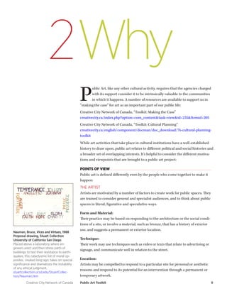 Creative City Network of Canada Public Art Toolkit 9 
Why 
2 
Public Art, like any other cultural activity, requires that the agencies charged with its support consider it to be intrinsically valuable to the communities in which it happens. A number of resources are available to support us in “making the case” for art as an important part of our public life: 
Creative City Network of Canada, “Toolkit: Making the Case” 
creativecity.ca/index.php?option=com_content&task=view&id=235&Itemid=205 
Creative City Network of Canada, “Toolkit: Cultural Planning” 
creativecity.ca/english/component/docman/doc_download/76-cultural-planning- toolkit 
While art activities that take place in cultural institutions have a well-established history to draw upon, public art relates to different political and social histories and a broader set of overlapping interests. It’s helpful to consider the different motivations and viewpoints that are brought to a public art project: 
POINTS OF VIEW 
Public art is defined differently even by the people who come together to make it happen: 
THE ARTIST 
Artists are motivated by a number of factors to create work for public spaces. They are trained to consider general and specialist audiences, and to think about public spaces in literal, figurative and speculative ways. 
Form and Material: 
Their practice may be based on responding to the architecture or the social conditions of a site, or involve a material, such as bronze, that has a history of exterior use, and suggests a permanent or exterior location. 
Technique: 
Their work may use techniques such as video or texts that relate to advertising or signage, and communicate well in relation to the street. 
Location: 
Artists may be compelled to respond to a particular site for personal or aesthetic reasons and respond to its potential for an intervention through a permanent or temporary artwork. 
Nauman, Bruce, Vices and Virtues, 1988 
Proposal drawing, Stuart Collection 
University of California San Diego 
Placed above a laboratory where engineers erect and then stress parts of buildings to test their resistance to earthquakes, this cataclysmic list of moral opposites, created long ago, takes on special significance and dramatizes the instability of any ethical judgment. 
stuartcollection.ucsd.edu/StuartCollection/ Nauman.htm  