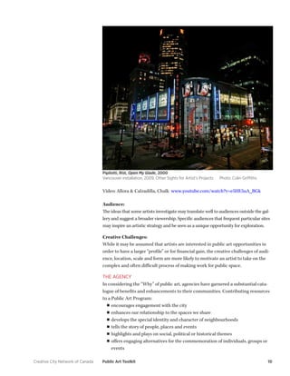 Creative City Network of Canada Public Art Toolkit 10 
Video: Allora & Calzadilla, Chalk www.youtube.com/watch?v=e5HE5uA_BGk 
Audience: 
The ideas that some artists investigate may translate well to audiences outside the gallery and suggest a broader viewership. Specific audiences that frequent particular sites may inspire an artistic strategy and be seen as a unique opportunity for exploration. 
Creative Challenges: 
While it may be assumed that artists are interested in public art opportunities in order to have a larger “profile” or for financial gain, the creative challenges of audience, location, scale and form are more likely to motivate an artist to take on the complex and often difficult process of making work for public space. 
THE AGENCY 
In considering the “Why” of public art, agencies have garnered a substantial catalogue of benefits and enhancements to their communities. Contributing resources to a Public Art Program: 
■■encourages engagement with the city 
■■enhances our relationship to the spaces we share 
■■develops the special identity and character of neighbourhoods 
■■tells the story of people, places and events 
■■highlights and plays on social, political or historical themes 
■■offers engaging alternatives for the commemoration of individuals, groups or events 
Pipilotti, Rist, Open My Glade, 2000 
Vancouver installation, 2009, Other Sights for Artist’s Projects Photo: Colin Griffiths  