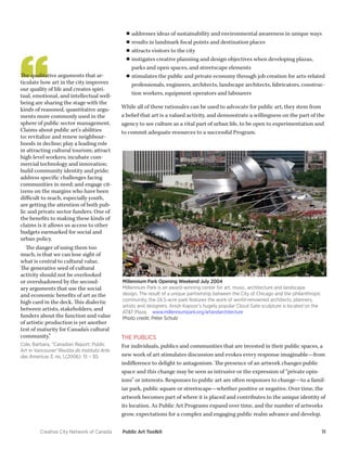 Creative City Network of Canada Public Art Toolkit 11 
Millennium Park Opening Weekend July 2004 
Millennium Park is an award-winning center for art, music, architecture and landscape design. The result of a unique partnership between the City of Chicago and the philanthropic community, the 24.5-acre park features the work of world-renowned architects, planners, artists and designers. Anish Kapoor’s hugely popular Cloud Gate sculpture is located on the AT&T Plaza. www.millenniumpark.org/artandarchitecture 
Photo credit: Peter Schulz 
The qualitative arguments that articulate how art in the city improves our quality of life and creates spiritual, emotional, and intellectual well- being are sharing the stage with the kinds of reasoned, quantitative arguments more commonly used in the sphere of public sector management. Claims about public art’s abilities to: revitalize and renew neighbourhoods in decline; play a leading role in attracting cultural tourism; attract high-level workers; incubate commercial technology and innovation; build community identity and pride; address specific challenges facing communities in need; and engage citizens on the margins who have been difficult to reach, especially youth, are getting the attention of both public and private sector funders. One of the benefits to making these kinds of claims is it allows us access to other budgets earmarked for social and urban policy. 
The danger of using them too much, is that we can lose sight of what is central to cultural value. The generative seed of cultural activity should not be overlooked or overshadowed by the secondary arguments that use the social and economic benefits of art as the high card in the deck. This dialectic between artists, stakeholders, and funders about the function and value of artistic production is yet another test of maturity for Canada’s cultural community.” 
Cole, Barbara, “Canadian Report: Public Art in Vancouver”Revista do Instituto Arte das Americas 3, no. 1,(2006): 15 – 30. 
THE PUBLICS 
For individuals, publics and communities that are invested in their public spaces, a new work of art stimulates discussion and evokes every response imaginable—from indifference to delight to antagonism. The presence of an artwork changes public space and this change may be seen as intrusive or the expression of “private opinions” or interests. Responses to public art are often responses to change—to a familiar park, public square or streetscape—whether positive or negative. Over time, the artwork becomes part of where it is placed and contributes to the unique identity of its location. As Public Art Programs expand over time, and the number of artworks grow, expectations for a complex and engaging public realm advance and develop. 
■■addresses ideas of sustainability and environmental awareness in unique ways 
■■results in landmark focal points and destination places 
■■attracts visitors to the city 
■■instigates creative planning and design objectives when developing plazas, parks and open spaces, and streetscape elements 
■■stimulates the public and private economy through job creation for arts-related professionals, engineers, architects, landscape architects, fabricators, construction workers, equipment operators and labourers 
While all of these rationales can be used to advocate for public art, they stem from a belief that art is a valued activity, and demonstrate a willingness on the part of the agency to see culture as a vital part of urban life, to be open to experimentation and to commit adequate resources to a successful Program.  