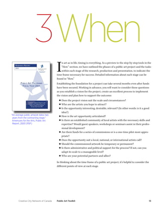 Creative City Network of Canada Public Art Toolkit 13 
3When 
“An average public artwork takes two 
years from the contracting stage.” 
Americans for the Arts, Public Art 
Report, 2003 (PDF) 
In art as in life, timing is everything. As a preview to the step-by-step tools in the 
“How” section, we have outlined the phases of a public art project and the tasks 
within each stage of the research, production and presentation, to indicate the 
time frame necessary for success. Detailed information about each stage can be 
found in “How.” 
Establishing the foundation for a project can take several months even after funds 
have been secured. Working in advance, you will want to consider these questions 
as you establish a vision for the project, create an excellent process to implement 
the vision and plan how to support the outcome: 
■■Does the project vision suit the scale and circumstances? 
■■Who are the artists you hope to attract? 
■■ Is the opportunity interesting, desirable, relevant? (In other words: is it a good 
idea?) 
■■How is the art opportunity articulated? 
■■ Is there an established community of local artists with the necessary skills and 
expertise? Would guest speakers, workshops or seminars assist in their profes-sional 
development? 
■■ Are there funds for a series of commissions or is a one-time pilot more appro-priate? 
■■Does the opportunity suit a local, national, or international artists call? 
■■ Should the commissioned artwork be temporary or permanent? 
■■ Is there administrative and political support for the process? If not, can you 
adapt its scale to a manageable level? 
■■Who are your potential partners and allies? 
In thinking about the time frame of a public art project, it’s helpful to consider the 
different points of view at each stage. 
 