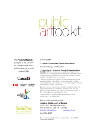 Published 2010 
© Creative City Network of Canada and the authors 
Layout and Design: John McLachlan 
The Creative City Network of Canada/Reseau des ville du Canada (CCNC) is a national non-profit organization that operates as a knowledge-sharing, research, public education, and professional development resource in the field of local cultural policy, planning and practice. 
Through its work, the Creative City Network helps build the capacity of local cultural planning professionals—and by extension local governments—to nurture and support cultural development in their communities. 
By doing so, the Creative City Network aims to improve the operating climate and conditions for artists and arts and cultural organizations across the country, and the quality of life in Canadian communities of all sizes. 
The members of the Creative City Network are local governments across Canada. 
For more information, contact 
Creative City Network of Canada 
#415 – 402 West Pender Street 
Vancouver, BC, V6B 1T6 Canada 
info@creativecity.ca creativecity.ca 
604-688-2489 
The Public Art Toolkit is a project of the Creative City Network of Canada and has been generously supported by 
Cover Image: Matsuoka, Satoshi & Tamura, Yuki, Balloons Caught, 2005 
(Photo: Gavin Mackenzie)  
