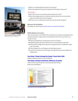 Creative City Network of Canada Public Art Toolkit 17 
■■Were new relationships formed for the Program? 
■■Was data gathered for policy development and Program expansion? 
THE PUBLICS 
■■Were the relevant communities informed about the work? 
■■Were there opportunities to celebrate and learn about the artwork and the 
goals and achievements of the Program? 
■■ Is there access to information about the artwork and the Program? 
Resources for Evaluation: 
Ixia Public Art Think Tank www.ixia-info.com/research/evaluation/ 
Public Relations: In Context 
The communications and collaborative networks you develop among departments, 
cultural institutions, organizations and individuals will work in your favour in a 
number of ways: 
■■ Enhanced distribution of information about the Program 
■■ Valuable feedback about the effectiveness of communication materials 
■■ Enhanced knowledge of the expertise and opportunities to collaborate within 
your community 
■■ Critical support for your Program and individual projects 
■■ Long-term enrichment of the Program through education, partnerships and 
collaboration 
Case Study: “People Amongst the People,” Susan Point, 2008 
Public Consultation prior to Artist Call Phase 
Case Study: Laneway Commissions, Melbourne, On-going 
Artists Call, Concept Proposal, Contracting, Detailed Design, 
Fabrication/Installation 
Urban Screens Conference, 2008 
Federation Square, Melbourne 
Selection Process Checklist (PDF) 
 