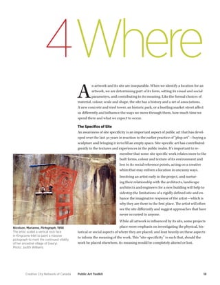Creative City Network of Canada Public Art Toolkit 18 
Where 
4 
An artwork and its site are inseparable. When we identify a location for an artwork, we are determining part of its form, setting its visual and social parameters, and contributing to its meaning. Like the formal choices of material, colour, scale and shape, the site has a history and a set of associations. A new concrete and steel tower, an historic park, or a bustling market street affect us differently and influence the ways we move through them, how much time we spend there and what we expect to occur. 
The Specifics of Site 
An awareness of site specificity is an important aspect of public art that has developed over the last 30 years in reaction to the earlier practice of “plop art”—buying a sculpture and bringing it in to fill an empty space. Site-specific art has contributed greatly to the textures and experiences in the public realm. It’s important to remember that some site specific work relates more to the built forms, colour and texture of its environment and less to its social reference points, acting on a creative whim that may enliven a location in uncanny ways. 
Involving an artist early in the project, and nurturing their relationship with the architects, landscape architects and engineers for a new building will help to sidestep the limitations of a rigidly defined site and enhance the imaginative response of the artist—which is why they are there in the first place. The artist will often see the site differently and suggest approaches that have never occurred to anyone. 
While all artwork is influenced by its site, some projects place more emphasis on investigating the physical, historical or social aspects of where they are placed, and lean heavily on these aspects to inform the meaning of the work. This “site-specificity” is such that, should the work be placed elsewhere, its meaning would be completely altered or lost. 
Nicolson, Marianne, Pictograph, 1998 
The artist scaled a vertical rock face in Kingcome Inlet to paint a massive pictograph to mark the continued vitality of her ancestral village of Gwa’yi. 
Photo: Judith Williams  