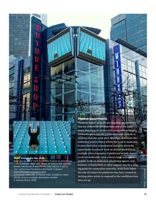 Creative City Network of Canada Public Art Toolkit 19 
Platform-based Projects 
“Platform-based” projects are on-going opportunities 
that are defined by the materials and/or the place-ment, 
that support consecutive, temporary artworks. 
Artists are given specific parameters such as scale or 
duration that the work must fit within. This limits the 
individual artist’s choice of how the work is made, but 
lessens their time commitment and gives them the 
opportunity to present work on similar platforms in 
multiple cities. Examples of platforms include digital 
works on dedicated video screens, large scale photo-graphic 
works in dedicated advertising spaces, and 
banners. A fixed plinth or other support may be a stag-ing 
point for consecutive artworks. Artist have taken 
the role of curator for platforms they have created by 
inviting other artists to respond to the conditions they 
have set up. 
Hirsch, Antonia, Vox Pop, 2008 
Presented by Other Sights for Artists Projects on advertising 
screens managed by Bonnis Media, at Robson and Granville 
Streets, Vancouver. A one-minute video depicts a solitary 
“fan” performing The Wave in the Pacific Coliseum. 
www.othersights.ca/projects.html 
(composite video still) 2-channel video installation: silent, 
HD/SD versions available dimensions variable 
© Antonia Hirsch, 2008 
Photo: Loe Russell 
 