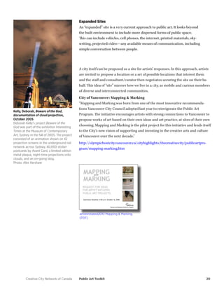 Creative City Network of Canada Public Art Toolkit 20 
Expanded Sites 
An “expanded” site is a very current approach to public art. It looks beyond 
the built environment to include more dispersed forms of public space. 
This can include vehicles, cell phones, the internet, printed materials, sky-writing, 
projected video—any available means of communication, including 
simple conversation between people. 
A city itself can be proposed as a site for artists’ responses. In this approach, artists 
are invited to propose a location or a set of possible locations that interest them 
and the staff and consultant/curator then negotiates securing the site on their be-half. 
This idea of “site” mirrors how we live in a city, as mobile and curious members 
of diverse and interconnected communities. 
City of Vancouver: Mapping & Marking 
“Mapping and Marking was born from one of the most innovative recommenda-tions 
Vancouver City Council adopted last year to reinvigorate the Public Art 
Program. The initiative encourages artists with strong connections to Vancouver to 
propose works of art based on their own ideas and art practice, at sites of their own 
choosing. Mapping and Marking is the pilot project for this initiative and lends itself 
to the City’s new vision of supporting and investing in the creative arts and culture 
of Vancouver over the next decade.” 
http://olympichostcity.vancouver.ca/cityhighlights/thecreativecity/publicartpro-gram/ 
mapping-marking.htm 
Kelly, Deborah, Beware of the God, 
documentation of cloud projection, 
October 2005 
Deborah Kelly’s project Beware of the 
God was part of the exhibition Interesting 
Times at the Museum of Contemporary 
Art, Sydney in the fall of 2005. The project 
consisted of an animation shown on 42 
projection screens in the underground rail 
network across Sydney, 40,000 sticker 
postcards by Avant Card, a limited edition 
metal plaque, night-time projections onto 
clouds, and an on-going blog. 
Photo: Alex Kershaw 
artistinitiated2010 Mapping & Marking. 
(PDF) 
 