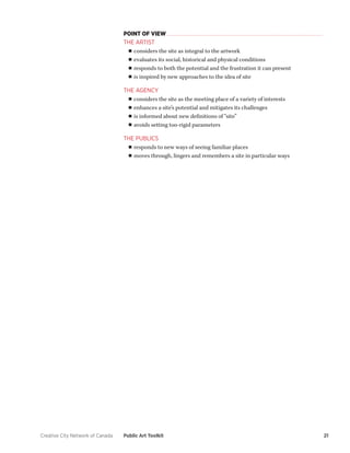 Creative City Network of Canada Public Art Toolkit 21 
POINT OF VIEW 
THE ARTIST 
■■considers the site as integral to the artwork 
■■evaluates its social, historical and physical conditions 
■■responds to both the potential and the frustration it can present 
■■is inspired by new approaches to the idea of site 
THE AGENCY 
■■considers the site as the meeting place of a variety of interests 
■■enhances a site’s potential and mitigates its challenges 
■■is informed about new definitions of “site” 
■■avoids setting too-rigid parameters 
THE PUBLICS 
■■responds to new ways of seeing familiar places 
■■moves through, lingers and remembers a site in particular ways  