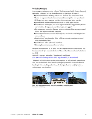 Creative City Network of Canada Public Art Toolkit 23 
Operating Principles 
Operating principles express the values of the Program and guide the development of policies. Principles such as these can inspire a Program to excellence: 
■■Sustainable forward-thinking policies and practices that foster innovation 
■■Public art opportunities that are unique and meaningful to each specific site 
■■Willingness to seek curatorial expertise for research and artist selection 
■■Consideration of new and unique platforms for artist opportunities 
■■Consideration of emerging and under-represented artists by providing diverse opportunities, clear guidelines and management support 
■■Encouragement of creative dialogue between artists, architects, engineers and trades, arts organizations and the public 
■■Clear criteria and processes for the acceptance of artworks including donated works or funds 
■■Celebration of and discussion about public art through openings, presentations, forums and events 
■■Consideration of the collection as a whole 
■■Planning for maintenance and conservation 
Program development is an on-going and exciting international conversation, and this example will give you an indication of the depth and momentum of activities in the field: 
Birkbeck: University of London, “Manifesto of Possibilities” 
wiki.bbk.ac.uk/Buildingcultures/index.php/Manifesto_of_Possibilities 
The values and operating principles, resulting from an informed and inspired mission, will be embedded in the policies your agency creates to address excellence, funding, decision-making authorities, selection panels, arms length practices, maintenance, and donations. 
Lum, Ken, Four Boats Stranded, Red and Yellow, Black and White, 2001 
Vancouver Art Gallery  