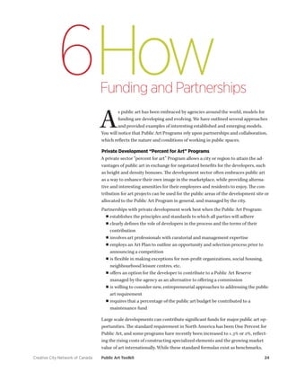 Creative City Network of Canada Public Art Toolkit 24 
How 
Funding and Partnerships 
6 
As public art has been embraced by agencies around the world, models for funding are developing and evolving. We have outlined several approaches and provided examples of interesting established and emerging models. You will notice that Public Art Programs rely upon partnerships and collaboration, which reflects the nature and conditions of working in public spaces. 
Private Development “Percent for Art” Programs 
A private sector “percent for art” Program allows a city or region to attain the advantages of public art in exchange for negotiated benefits for the developers, such as height and density bonuses. The development sector often embraces public art as a way to enhance their own image in the marketplace, while providing alternative and interesting amenities for their employees and residents to enjoy. The contribution for art projects can be used for the public areas of the development site or allocated to the Public Art Program in general, and managed by the city. 
Partnerships with private development work best when the Public Art Program: 
■■establishes the principles and standards to which all parties will adhere 
■■clearly defines the role of developers in the process and the terms of their contribution 
■■involves art professionals with curatorial and management expertise 
■■employs an Art Plan to outline an opportunity and selection process prior to announcing a competition 
■■is flexible in making exceptions for non-profit organizations, social housing, neighbourhood leisure centres, etc. 
■■offers an option for the developer to contribute to a Public Art Reserve managed by the agency as an alternative to offering a commission 
■■is willing to consider new, entrepreneurial approaches to addressing the public art requirement 
■■requires that a percentage of the public art budget be contributed to a maintenance fund 
Large scale developments can contribute significant funds for major public art opportunities. The standard requirement in North America has been One Percent for Public Art, and some programs have recently been increased to 1.3% or 2%, reflecting the rising costs of constructing specialized elements and the growing market value of art internationally. While these standard formulas exist as benchmarks,  