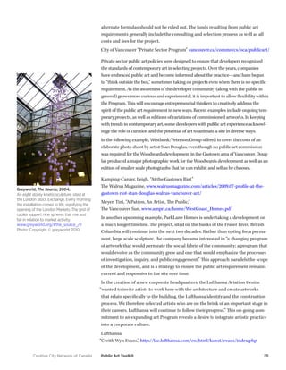 Creative City Network of Canada Public Art Toolkit 25 
alternate formulas should not be ruled out. The funds resulting from public art requirements generally include the consulting and selection process as well as all costs and fees for the project. 
City of Vancouver “Private Sector Program” vancouver.ca/commsvcs/oca/publicart/ 
Private sector public art policies were designed to ensure that developers recognized the standards of contemporary art in selecting projects. Over the years, companies have embraced public art and become informed about the practice—and have begun to “think outside the box,” sometimes taking on projects even when there is no specific requirement. As the awareness of the developer community (along with the public in general) grows more curious and experimental, it is important to allow flexibility within the Program. This will encourage entrepreneurial thinkers to creatively address the spirit of the public art requirement in new ways. Recent examples include ongoing temporary projects, as well as editions of variations of commissioned artworks. In keeping with trends in contemporary art, some developers with public art experience acknowledge the role of curation and the potential of art to animate a site in diverse ways. 
In the following example, Westbank/Peterson Group offered to cover the costs of an elaborate photo shoot by artist Stan Douglas, even though no public art commission was required for the Woodwards development in the Gastown area of Vancouver. Douglas produced a major photographic work for the Woodwards development as well as an edition of smaller scale photographs that he can exhibit and sell as he chooses. 
Kamping-Carder, Leigh, “At the Gastown Riot” 
The Walrus Magazine, www.walrusmagazine.com/articles/2009.07-profile-at-the- gastown-riot-stan-douglas-walrus-vancouver-art/ 
Meyer, Tini, “A Patron, An Artist, The Public,” 
The Vancouver Sun, www.ampri.ca/home/WestCoast_Homes.pdf 
In another upcoming example, ParkLane Homes is undertaking a development on a much longer timeline. The project, sited on the banks of the Fraser River, British Columbia will continue into the next two decades. Rather than opting for a permanent, large scale sculpture, the company became interested in “a changing program of artwork that would permeate the social fabric of the community; a program that would evolve as the community grew and one that would emphasize the processes of investigation, inquiry, and public engagement.” This approach parallels the scope of the development, and is a strategy to ensure the public art requirement remains current and responsive to the site over time. 
In the creation of a new corporate headquarters, the Lufthansa Aviation Centre “wanted to invite artists to work here with the architecture and create artworks that relate specifically to the building, the Lufthansa identity and the construction process. We therefore selected artists who are on the brink of an important stage in their careers. Lufthansa will continue to follow their progress.” This on-going commitment to an expanding art Program reveals a desire to integrate artistic practice into a corporate culture. 
Lufthansa 
“Cerith Wyn Evans,” http://lac.lufthansa.com/en/html/kunst/evans/index.php 
Greyworld, The Source, 2004, 
An eight storey kinetic sculpture, sited at the London Stock Exchange. Every morning the installation comes to life, signifying the opening of the London Markets. The grid of cables support nine spheres that rise and fall in relation to market activity. 
www.greyworld.org/#the_source_/i1 
Photo: Copyright © greyworld 2010.  
