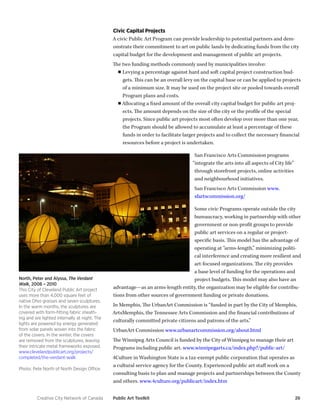 Creative City Network of Canada Public Art Toolkit 26 
Civic Capital Projects 
A civic Public Art Program can provide leadership to potential partners and demonstrate their commitment to art on public lands by dedicating funds from the city capital budget for the development and management of public art projects. 
The two funding methods commonly used by municipalities involve: 
■■Levying a percentage against hard and soft capital project construction budgets. This can be an overall levy on the capital base or can be applied to projects of a minimum size. It may be used on the project site or pooled towards overall Program plans and costs. 
■■Allocating a fixed amount of the overall city capital budget for public art projects. The amount depends on the size of the city or the profile of the special projects. Since public art projects most often develop over more than one year, the Program should be allowed to accumulate at least a percentage of these funds in order to facilitate larger projects and to collect the necessary financial resources before a project is undertaken. 
San Francisco Arts Commission programs “integrate the arts into all aspects of City life” through storefront projects, online activities and neighbourhood initiatives. 
San Francisco Arts Commission www. sfartscommission.org/ 
Some civic Programs operate outside the city bureaucracy, working in partnership with other government or non-profit groups to provide public art services on a regular or project- specific basis. This model has the advantage of operating at “arms-length,” minimizing political interference and creating more resilient and art-focused organizations. The city provides a base level of funding for the operations and project budgets. This model may also have an advantage—as an arms-length entity, the organization may be eligible for contributions from other sources of government funding or private donations. 
In Memphis, The UrbanArt Commission is “funded in part by the City of Memphis, ArtsMemphis, the Tennessee Arts Commission and the financial contributions of culturally committed private citizens and patrons of the arts.” 
UrbanArt Commission www.urbanartcommission.org/about.html 
The Winnipeg Arts Council is funded by the City of Winnipeg to manage their art Programs including public art. www.winnipegarts.ca/index.php?/public-art/ 
4Culture in Washington State is a tax-exempt public corporation that operates as a cultural service agency for the County. Experienced public art staff work on a consulting basis to plan and manage projects and partnerships between the County and others. www.4culture.org/publicart/index.htm 
North, Peter and Alyssa, The Verdant Walk, 2008 – 2010 
This City of Cleveland Public Art project uses more than 4,000 square feet of native Ohio grasses and seven sculptures. In the warm months, the sculptures are covered with form-fitting fabric sheathing and are lighted internally at night. The lights are powered by energy generated from solar panels woven into the fabric of the covers. In the winter, the covers are removed from the sculptures, leaving their intricate metal frameworks exposed. 
www.clevelandpublicart.org/projects/ completed/the-verdant-walk 
Photo: Pete North of North Design Office.  