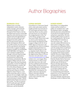 Author Biographies 
BARBARA COLE 
Barbara Cole is an artist, independent curator, educator, project manager, and curatorial consultant in public art. As the Principal of Cole Projects, she has developed and overseen curatorially rigourous artist selection processes, assisted artists through all phases of their artwork production and designed innovative public art plans for government agencies, private development clients and non-profit societies. In recent years, she has specialized in developing frameworks to support changing programs of public art including the South Hill Public Art Program—a series of projects implemented through a network of partnerships with community organizations, local businesses and learning institutions; and initiatives like the Langara College Centre for Art in Public Spaces; the East Fraserlands proposal for a Centre for Public Art and Artist Residency; and the VPL Art in the Library Program and Aperture Project. She is the founder and Executive Director of Other Sights for Artists’ Projects, a non- profit society that seeks to create a presence for art in highly visible sites that are accessible to a broad public. Curatorial projects include “Marble Infrastructure Project” by Cameron Kerr (2006), “Vox Pop” by Antonia Hirsch (2008) and a post-Olympic series with T&T, Koebberling & Kaltwasser, and the Bomfords. 
LORNA BROWN 
Lorna Brown is a Vancouver-based artist, writer and curator and has taught at Emily Carr University of Art and Design and Simon Fraser University. Brown was the curator of Group Search: art in the library, the inaugural project of the “Art in the Library” program at the Vancouver Public Library from 2006 to 2008. In 2008 to Spring 2009, Brown led the development of the Langara College Centre for Art in Public Spaces in Vancouver, and managed the first Artist-in-residence program featuring Kristina Lee Podesva’s Vehicle project as well as a Speakers Series. Brown was the Editor and Project Manager for the digital archive Ruins in Process: Vancouver Art in the Sixties, www. vancouverartinthesixties.com which archives over 1,000 images, films, and documents as well as essays and video interviews. Her work has been exhibited at Presentation House Gallery, North Vancouver; Canadian Museum of Contemporary Photography, Ottawa, Dazibao, Montreal, the Contemporary Art Gallery, Vancouver, the Koerner Library, University of British Columbia as well as international venues such as the Fine Arts Museum, Taipei. 
KAREN HENRY 
Karen Henry is an independent curator and has worked as a public art consultant since 1998, developing art plans, managing selection processes and production of artworks for local governments and private corporations. She also includes public projects as part of her curatorial practice. She served on the Public Art Committee in Vancouver from 1993 – 1996. In 2003 she worked with Grosvenor to select artist Liz Magor for a major commission in Coal Harbour and in 2006 she produced the Carrall Street Greenway Art Plan for the City of Vancouver. Recent projects include an ongoing artists’ banner project with the Vancouver Public Library and the commission and installation of a work by Coast Salish artist Susan Point for Stanley Park in Vancouver (2008). She was project manager with the team of Cole Brown Henry to develop opportunities and selection for artworks at the Richmond Oval (2008-09). She is currently working with Via Partnership (St. Louis) to assist in commissioning artist-lnitiated projects for 2010 in Vancouver and managing the artists call for the Vancouver Olympic and Vancouver Paralympic Centre in Hillcrest Park.  