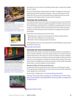 Creative City Network of Canada Public Art Toolkit 28 
presentation venues for talks and workshops, libraries place a high value on public 
access to culture. 
Vancouver Public Library worked with the city Public Art Program to host curato-rial 
proposals and with The Aperture Program, a series of artists’ banners in the 
library. The VPL also assisted with fundraising and collaborated with non-profit 
arts groups in the implementation of aspects of these Programs. 
Partnerships with Local Businesses 
Local Business Improvement Associations and ratepayer groups can provide fund-ing 
to help improve community spirit through public art initiatives. Incentives can 
be created through a granting process or providing matching funds for an artist to 
develop a concept proposal. These partnerships increase the number of interests 
involved in a project and require more investment in managing communication 
and dialogue. 
Partnerships with small business works best when: 
■■all proposals are subject to the best practices of selection and production 
■■ the roles of the collaborators are clearly stated 
■■ initiatives reflect existing area plans and art plans 
The South Hill Art Plan was commissioned by the South Hill Business Improvement 
Association in Vancouver. 
South Hill Art Plan (PDF) 
Partnerships with Transit and Pedestrian Projects 
Major infrastructure projects, sometimes involving more than one municipality as 
well as a transit corporation, can provide ample resources for a coherent and vital 
Program that interacts with a large cross section of residents and visitors. Budgets 
will vary, as there may be no consistent mechanism for public art allocations, but it 
may be to everyone’s benefit to revitalize the corridor with art projects. Bus wraps, 
transit shelters and billboards are relatively inexpensive and accessible advertising 
formats that can easily be adapted to artists’ projects. 
Main Street Public Art Urban Transit Showcase 
A collaboration between Translink, the City of Vancouver and Transport Canada, 
the inaugural project, 88 Blocks by the artists collective Instant Coffee included bus 
wraps, signage and a transit shelter. 
Instant Coffee, “A Bright Future” www.instantcoffee.org/home.html 
Translink, “Main Street public art program has its official launch,” The Buzzer Blog, 
http://buzzer.translink.ca/index.php/2009/01/main-street-public-art-program-has-its- 
official-launch/ 
Main Street Public Art Plan 
White, Pae My-Fi, 2007 
Installed in the window of Café Leinmann, 
Muenster, these marzipan sculptures of 
Los Angeles taco trucks were produced in 
collaboration with confectioners. 
www.lwl.org/LWL/Kultur/skulptur-projek-te/ 
kuenstler/white/ Photo: Barbara Cole 
Batchelor, David, Ten Silhouettes, 2005, 
commissioned by Art on the Underground. 
Installed in the Glouc ester Road Tube 
Station, London, the work includes 10 
arched niches with suspended found 
metal objects, illuminated from behind. 
www.tfl.gov.uk/tfl/corporate/project-sandschemes/ 
artmusicdesign/pfa/artists/ 
batchelor.asp Photo: Daisy Hutchinson 
 