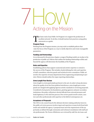 Creative City Network of Canada Public Art Toolkit 30 
How 
Acting on the Mission 
7 
The basic task of any Public Art Program is to support the production of excellent artwork. To do this, it should nurture best practices using policy statements as a guide. 
Program Focus 
Working from the Program mission, you may wish to establish policies that 
state the focus of the Program as a way to clarify objectives and create manageable parameters. 
Funding and Partnerships 
As we discussed in the previous chapter, a range of funding models are at play in the production of public art. Policies that outline the funding relationships within and beyond the agency will determine the feasibility of the Program. 
Roles and Expertise 
Establishing policies that support curatorial and artistic expertise is central to the success of the Program. This includes clearly defining the roles and expertise of staff, committees, selection panels and technical review committees. Public art involves the expertise of many departments from engineering and planning to permits. Policies should outline the major reporting relationships. 
Arms-Length Peer Review 
Arms-length is a term particularly pertinent to the arts. In order to keep decisions about the quality of art free from political interference, arms-length peer review panels are charged with applying rigorous artistic standards in reviewing proposals. Considered a best practice by foundations, granting agencies and post-secondary institutions, this policy will protect elected officials from external pressures and lends legitimacy to the selection process. Peer review panels involve artists, curators and other professionals with expertise in the field of contemporary art. 
Acceptance of Proposals 
The CEO or city council may be the ultimate decision-making authority, however, the public art review process involves input and expertise at many levels from both inside and outside the agency. A proposal must meet the requirements of the opportunity as defined through community and technical consultation with staff and site professionals. The Terms of Reference are reviewed by staff, the site team, and  