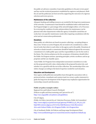 Creative City Network of Canada Public Art Toolkit 31 
the public art advisory committee. It provides guidelines to the peer review panel and lays out the technical parameters established by engineers and planners. Both the art and the politicians are best served by supporting the outcomes of a rigorous selection and review process. 
Maintenance of the collection 
Adequate funding and staffing resources are needed for the long-term maintenance of the artworks. A maintenance fund should be established either with funds from the Program budget or a percentage of the artwork budgets (often 10%). Processes for reviewing the condition of works and procedures for maintenance can be planned with other departments within the agency. It should be noted that artworks have very specific maintenance needs often requiring consultation with the artist and art conservation professionals. 
Donations 
Many public art collections are based on passive collecting—accepting things as they come. To have an active Program, the art needs to be considered as a collection of works that relate to each other, to the agency and to the public. Donations of artworks or funds towards a commission should be balanced against the necessary commitment of a viable public space and the responsibility to care for the work in the future. The criteria and process for the acceptance of donations should reflect the Public Art Program mission, operating principles, artistic excellence and an appropriate and fair use of public space. 
Some Public Art Programs form independent assessment committees to evaluate the proposed artwork’s value, relationship to the proposed location/site, and whether it is a good fit with the rest of the collection. The membership of the committee changes according to the kind of expertise needed for each donation. 
Education and Development 
Since agency staff, politicians and publics learn through the association with experienced artists, consultants and curators (and vice versa), a policy statement to guide the long-term development of the Program may emphasize opportunities for mentorship, research and discussion. 
Public art policy examples online: 
Regional Arts and Culture Council, (Portland) 
(Policies on gifts and deaccessioning, and “percent for art”) 
http://racc.org/public-art/policies-and-guidelines 
City of Calgary, 
(Public Art Policy, ‘percent for art’, Selection Processes, Public Art Committee) 
http://www.calgary.ca/portal/server.pt/gateway/PTARGS_0_0_104_0_0_35/ http%3B/content.calgary.ca/CCA/City+Hall/Business+Units/Recreation/ Arts+and+Culture/Public+Art+Program/Public+Art+Program.htm 
City of Auckland, (Public Art Policies and long-range Development Plan) 
http://www.aucklandcity.govt.nz/council/documents/artpolicies/default.asp  