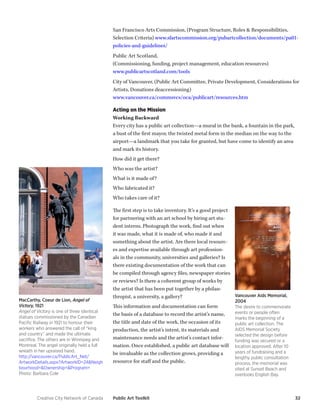 Creative City Network of Canada Public Art Toolkit 32 
San Francisco Arts Commission, (Program Structure, Roles & Responsibilities, Selection Criteria) www.sfartscommission.org/pubartcollection/documents/pa01- policies-and-guidelines/ 
Public Art Scotland, 
(Commissioning, funding, project management, education resources) 
www.publicartscotland.com/tools 
City of Vancouver, (Public Art Committee, Private Development, Considerations for Artists, Donations deaccessioning) 
www.vancouver.ca/commsvcs/oca/publicart/resources.htm 
Acting on the Mission 
Working Backward 
Every city has a public art collection—a mural in the bank, a fountain in the park, a bust of the first mayor, the twisted metal form in the median on the way to the airport—a landmark that you take for granted, but have come to identify an area and mark its history. 
How did it get there? 
Who was the artist? 
What is it made of? 
Who fabricated it? 
Who takes care of it? 
The first step is to take inventory. It’s a good project for partnering with an art school by hiring art student interns. Photograph the work, find out when it was made, what it is made of, who made it and something about the artist. Are there local resources and expertise available through art professionals in the community, universities and galleries? Is there existing documentation of the work that can be compiled through agency files, newspaper stories or reviews? Is there a coherent group of works by the artist that has been put together by a philanthropist, a university, a gallery? 
This information and documentation can form the basis of a database to record the artist’s name, the title and date of the work, the occasion of its production, the artist’s intent, its materials and maintenance needs and the artist’s contact information. Once established, a public art database will be invaluable as the collection grows, providing a resource for staff and the public. 
MacCarthy, Coeur de Lion, Angel of Victory, 1921 
Angel of Victory is one of three identical statues commissioned by the Canadian Pacific Railway in 1921 to honour their workers who answered the call of “king and country” and made the ultimate sacrifice. The others are in Winnipeg and Montreal. The angel originally held a full wreath in her upraised hand. 
http://vancouver.ca/PublicArt_Net/ ArtworkDetails.aspx?ArtworkID=24&Neighbourhood=&Ownership=&Program= 
Photo: Barbara Cole 
Vancouver Aids Memorial, 2004 
The desire to commemorate events or people often marks the beginning of a public art collection. The AIDS Memorial Society selected the design before funding was secured or a location approved. After 10 years of fundraising and a lengthy public consultation process, the memorial was sited at Sunset Beach and overlooks English Bay.  