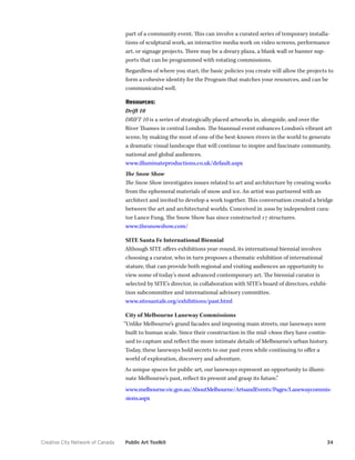 Creative City Network of Canada Public Art Toolkit 34 
part of a community event. This can involve a curated series of temporary installations of sculptural work, an interactive media work on video screens, performance art, or signage projects. There may be a dreary plaza, a blank wall or banner supports that can be programmed with rotating commissions. 
Regardless of where you start, the basic policies you create will allow the projects to form a cohesive identity for the Program that matches your resources, and can be communicated well. 
Resources: 
Drift 10 
DRIFT 10 is a series of strategically placed artworks in, alongside, and over the River Thames in central London. The biannual event enhances London’s vibrant art scene, by making the most of one of the best-known rivers in the world to generate a dramatic visual landscape that will continue to inspire and fascinate community, national and global audiences. 
www.illuminateproductions.co.uk/default.aspx 
The Snow Show 
The Snow Show investigates issues related to art and architecture by creating works from the ephemeral materials of snow and ice. An artist was partnered with an architect and invited to develop a work together. This conversation created a bridge between the art and architectural worlds. Conceived in 2000 by independent curator Lance Fung, The Snow Show has since constructed 17 structures. 
www.thesnowshow.com/ 
SITE Santa Fe International Biennial 
Although SITE offers exhibitions year-round, its international biennial involves choosing a curator, who in turn proposes a thematic exhibition of international stature, that can provide both regional and visiting audiences an opportunity to view some of today’s most advanced contemporary art. The biennial curator is 
selected by SITE’s director, in collaboration with SITE’s board of directors, exhibition subcommittee and international advisory committee. 
www.sitesantafe.org/exhibitions/past.html 
City of Melbourne Laneway Commissions 
“Unlike Melbourne’s grand facades and imposing main streets, our laneways were built to human scale. Since their construction in the mid-1800s they have continued to capture and reflect the more intimate details of Melbourne’s urban history. Today, these laneways hold secrets to our past even while continuing to offer a world of exploration, discovery and adventure. 
As unique spaces for public art, our laneways represent an opportunity to illuminate Melbourne’s past, reflect its present and grasp its future.” 
www.melbourne.vic.gov.au/AboutMelbourne/ArtsandEvents/Pages/Lanewaycommissions. aspx  