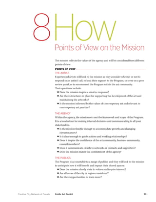 Creative City Network of Canada Public Art Toolkit 35 
How 
Points of View on the Mission 
8 
The mission reflects the values of the agency and will be considered from different points of view: 
POINTS OF VIEW 
THE ARTIST 
Experienced artists will look to the mission as they consider whether or not to respond to an artists’ call, to lend their support to the Program, to serve on a peer review panel, or to recommend the Program within the art community. 
Their questions include: 
■■Does the mission inspire a creative response? 
■■Are there structures in place for supporting the development of the art and maintaining the artworks? 
■■Is the mission informed by the values of contemporary art and relevant to contemporary art practice? 
THE AGENCY 
Within the agency, the mission sets out the framework and scope of the Program. It is a touchstone for making internal decisions and communicating to all your stakeholders. 
■■Is the mission flexible enough to accommodate growth and changing circumstances? 
■■Is it clear enough to guide actions and working relationships? 
■■Does it inspire the confidence of the art community, business community, council members? 
■■Does it communicate clearly to networks of contacts and supporters? 
■■Does the mission match the commitment of the agency? 
THE PUBLICS 
The Program is accountable to a range of publics and they will look to the mission to anticipate how it will benefit and impact their shared spaces: 
■■Does the mission clearly state its values and inspire interest? 
■■Are all areas of the city or region considered? 
■■Are there opportunities to learn more?  