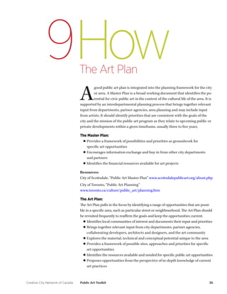 Creative City Network of Canada Public Art Toolkit 36 
How 
The Art Plan 
9 
A good public art plan is integrated into the planning framework for the city or area. A Master Plan is a broad working document that identifies the potential for civic public art in the context of the cultural life of the area. It is supported by an interdepartmental planning process that brings together relevant input from departments, partner agencies, area planning and may include input from artists. It should identify priorities that are consistent with the goals of the city and the mission of the public art program as they relate to upcoming public or private developments within a given timeframe, usually three to five years. 
The Master Plan: 
■■Provides a framework of possibilities and priorities as groundwork for 
specific art opportunities 
■■Encourages information exchange and buy-in from other city departments 
and partners 
■■Identifies the financial resources available for art projects 
Resources: 
City of Scottsdale, “Public Art Master Plan” www.scottsdalepublicart.org/about.php 
City of Toronto, “Public Art Planning” 
www.toronto.ca/culture/public_art/planning.htm 
The Art Plan: 
The Art Plan pulls in the focus by identifying a range of opportunities that are possible in a specific area, such as particular street or neighbourhood. The Art Plan should be revisited frequently to reaffirm the goals and keep the opportunities current. 
■■Identifies local communities of interest and documents their input and priorities 
■■Brings together relevant input from city departments, partner agencies, collaborating developers, architects and designers, and the art community 
■■Explores the material, technical and conceptual potential unique to the area 
■■Provides a framework of possible sites, approaches and priorities for specific art opportunities 
■■Identifies the resources available and needed for specific public art opportunities 
■■Proposes opportunities from the perspective of in-depth knowledge of current art practices  