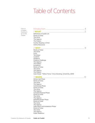 Creative City Network of Canada 
Public Art Toolkit 
1 
Introduction....................................................................................................4 
1 WHAT................................................................................................................5 
Definitions of public art 
Points of View: 
The Artist 
The Agency 
The Publics 
Further Reading in Print 
Online Resources 
2 WHY.................................................................................................................9 
Points of View: 
The Artist 
Form 
Technique 
Location 
Audience 
Creative Challenge 
The Agency 
The Publics 
Excellence 
Points of View: 
The Artist 
The Agency 
The Publics 
Case Study: “Yellow Fence,” Erica Stocking, UniverCity, 2009 
3 WHEN............................................................................................................13 
Artists Call Phase 
Points of View: 
The Artist 
The Agency 
Contracting Phase 
Points of View: 
The Artist 
The Agency 
Concept Proposal Phase 
Points of View: 
The Artist 
The Agency 
Detailed Design Phase 
Points of View: 
The Artist 
The Agency 
Fabrication and Installation Phase 
Points of View: 
The Artist 
The Agency 
Public Relations 
Table of Contents 
Click on a chapter heading to go to that chapter  